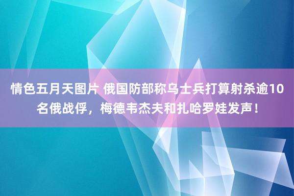 情色五月天图片 俄国防部称乌士兵打算射杀逾10名俄战俘，梅德韦杰夫和扎哈罗娃发声！