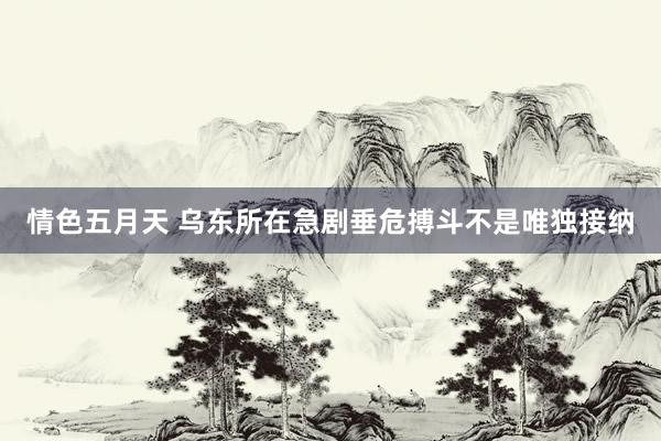 情色五月天 乌东所在急剧垂危搏斗不是唯独接纳