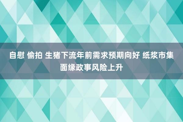 自慰 偷拍 生猪下流年前需求预期向好 纸浆市集面缘政事风险上升