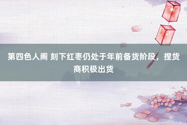 第四色人阁 刻下红枣仍处于年前备货阶段，捏货商积极出货