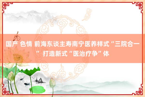 国产 色情 前海东谈主寿南宁医养样式“三院合一” 打造新式“医治疗争”体