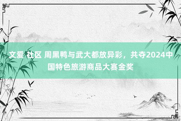 文爱 社区 周黑鸭与武大都放异彩，共夺2024中国特色旅游商品大赛金奖