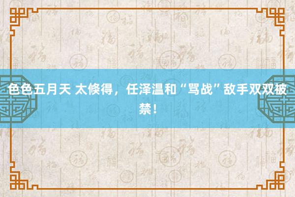 色色五月天 太倏得，任泽温和“骂战”敌手双双被禁！