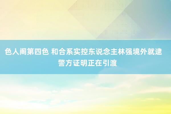 色人阁第四色 和合系实控东说念主林强境外就逮    警方证明正在引渡