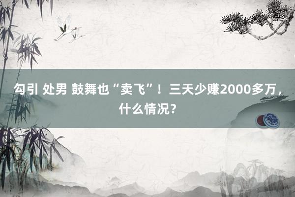 勾引 处男 鼓舞也“卖飞”！三天少赚2000多万，什么情况？