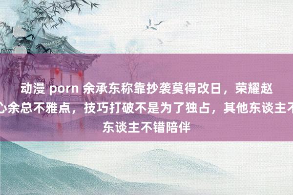 动漫 porn 余承东称靠抄袭莫得改日，荣耀赵明：甘心余总不雅点，技巧打破不是为了独占，其他东谈主不错陪伴