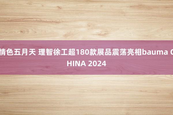 情色五月天 理智徐工超180款展品震荡亮相bauma CHINA 2024