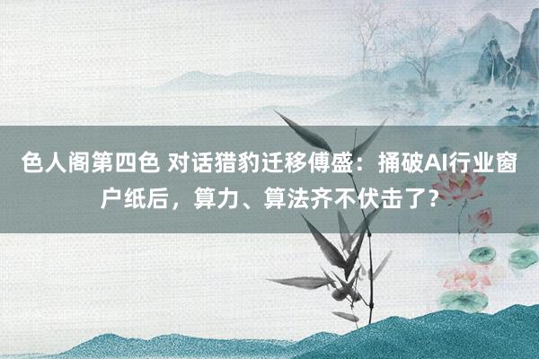 色人阁第四色 对话猎豹迁移傅盛：捅破AI行业窗户纸后，算力、算法齐不伏击了？