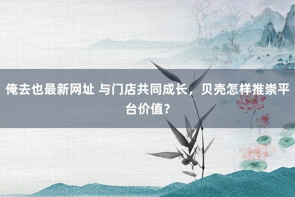 俺去也最新网址 与门店共同成长，贝壳怎样推崇平台价值？