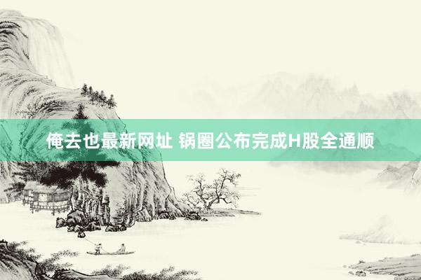 俺去也最新网址 锅圈公布完成H股全通顺
