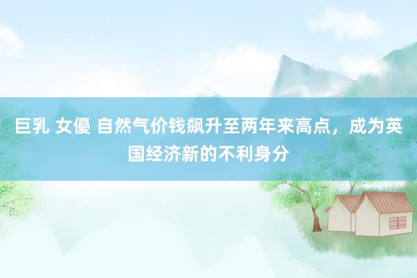 巨乳 女優 自然气价钱飙升至两年来高点，成为英国经济新的不利身分