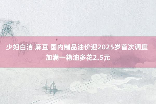 少妇白洁 麻豆 国内制品油价迎2025岁首次调度 加满一箱油多花2.5元