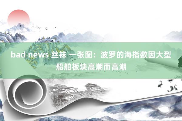 bad news 丝袜 一张图：波罗的海指数因大型船舶板块高潮而高潮