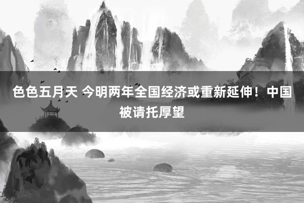 色色五月天 今明两年全国经济或重新延伸！中国被请托厚望