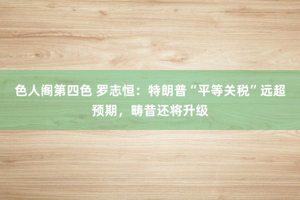 色人阁第四色 罗志恒：特朗普“平等关税”远超预期，畴昔还将升级