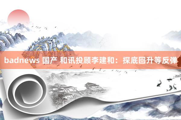 badnews 国产 和讯投顾李建和：探底回升等反弹