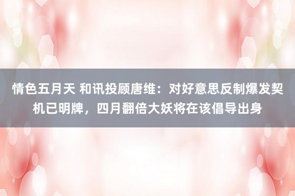 情色五月天 和讯投顾唐维：对好意思反制爆发契机已明牌，四月翻倍大妖将在该倡导出身